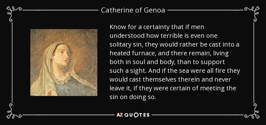 Know for a certainty that if men understood how terrible is even one solitary sin, they would rather be cast into a heated furnace, and there remain, living both in soul and body, than to support such a sight. And if the sea were all fire they would cast themselves therein and never leave it, if they were certain of meeting the sin on doing so. - Catherine of Genoa