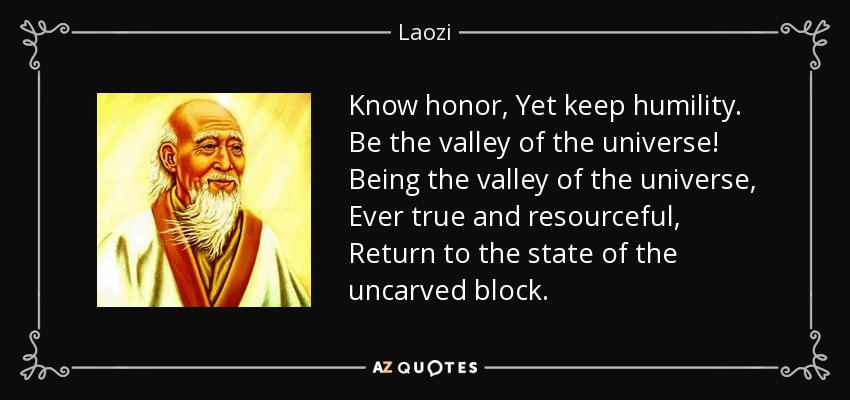Know honor, Yet keep humility. Be the valley of the universe! Being the valley of the universe, Ever true and resourceful, Return to the state of the uncarved block. - Laozi