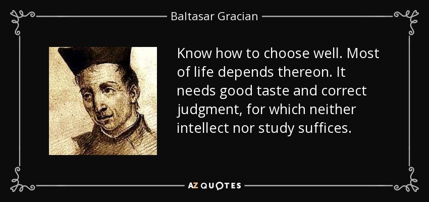 Know how to choose well. Most of life depends thereon. It needs good taste and correct judgment, for which neither intellect nor study suffices. - Baltasar Gracian