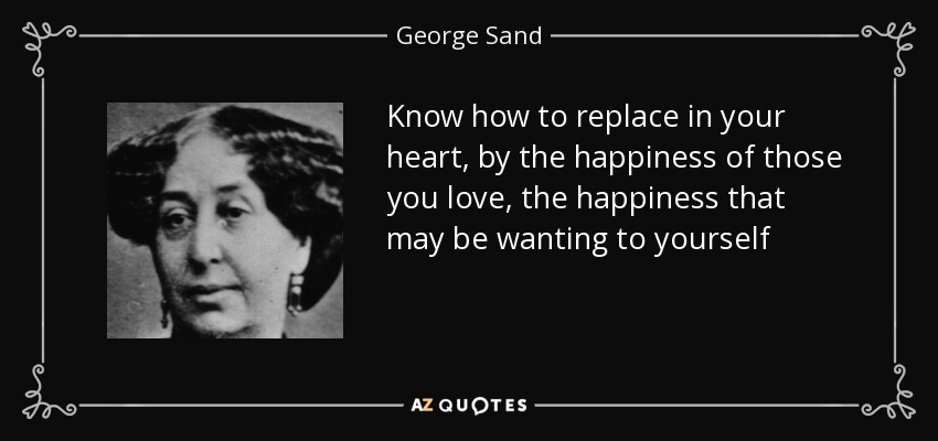 Know how to replace in your heart, by the happiness of those you love, the happiness that may be wanting to yourself - George Sand