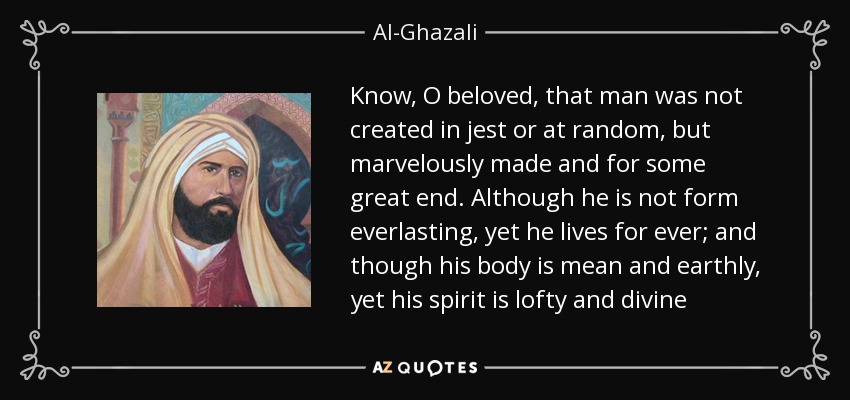 Know, O beloved, that man was not created in jest or at random, but marvelously made and for some great end. Although he is not form everlasting, yet he lives for ever; and though his body is mean and earthly, yet his spirit is lofty and divine - Al-Ghazali