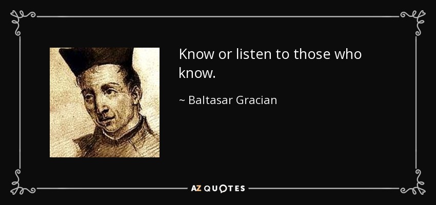 Know or listen to those who know. - Baltasar Gracian