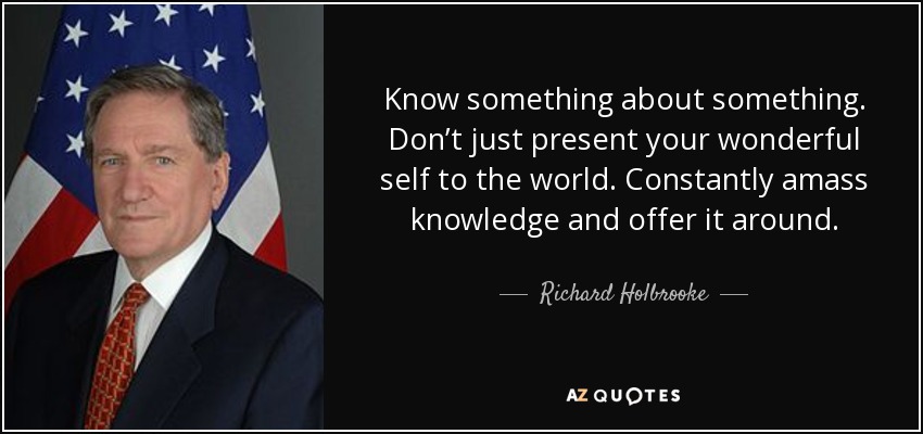 Know something about something. Don’t just present your wonderful self to the world. Constantly amass knowledge and offer it around. - Richard Holbrooke