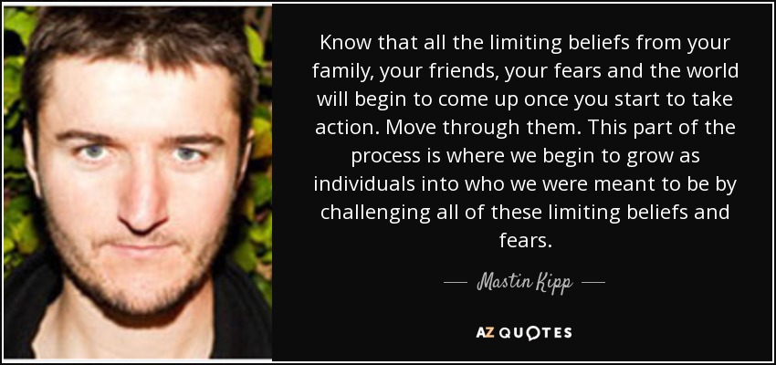 Know that all the limiting beliefs from your family, your friends, your fears and the world will begin to come up once you start to take action. Move through them. This part of the process is where we begin to grow as individuals into who we were meant to be by challenging all of these limiting beliefs and fears. - Mastin Kipp