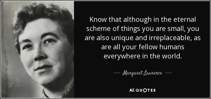 Know that although in the eternal scheme of things you are small, you are also unique and irreplaceable, as are all your fellow humans everywhere in the world. - Margaret Laurence