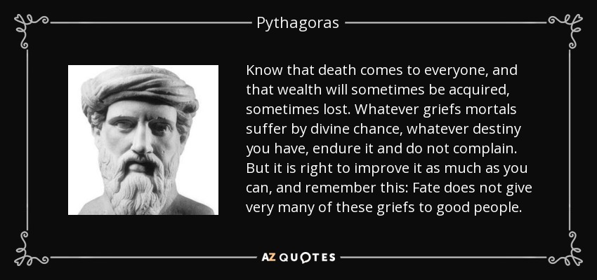 Know that death comes to everyone, and that wealth will sometimes be acquired, sometimes lost. Whatever griefs mortals suffer by divine chance, whatever destiny you have, endure it and do not complain. But it is right to improve it as much as you can, and remember this: Fate does not give very many of these griefs to good people. - Pythagoras