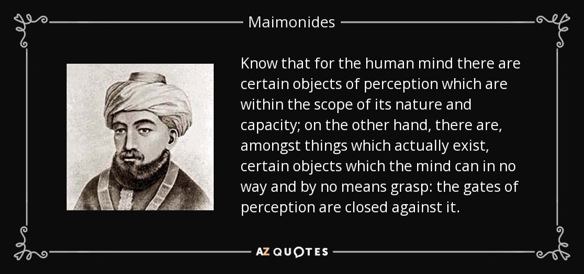 Know that for the human mind there are certain objects of perception which are within the scope of its nature and capacity; on the other hand, there are, amongst things which actually exist, certain objects which the mind can in no way and by no means grasp: the gates of perception are closed against it. - Maimonides