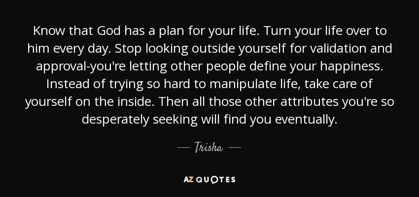 Know that God has a plan for your life. Turn your life over to him every day. Stop looking outside yourself for validation and approval-you're letting other people define your happiness. Instead of trying so hard to manipulate life, take care of yourself on the inside. Then all those other attributes you're so desperately seeking will find you eventually. - Trisha