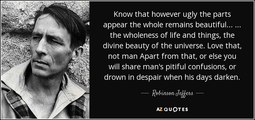 Know that however ugly the parts appear the whole remains beautiful... ... the wholeness of life and things, the divine beauty of the universe. Love that, not man Apart from that, or else you will share man's pitiful confusions, or drown in despair when his days darken. - Robinson Jeffers