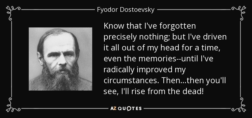 Know that I've forgotten precisely nothing; but I've driven it all out of my head for a time, even the memories--until I've radically improved my circumstances. Then...then you'll see, I'll rise from the dead! - Fyodor Dostoevsky