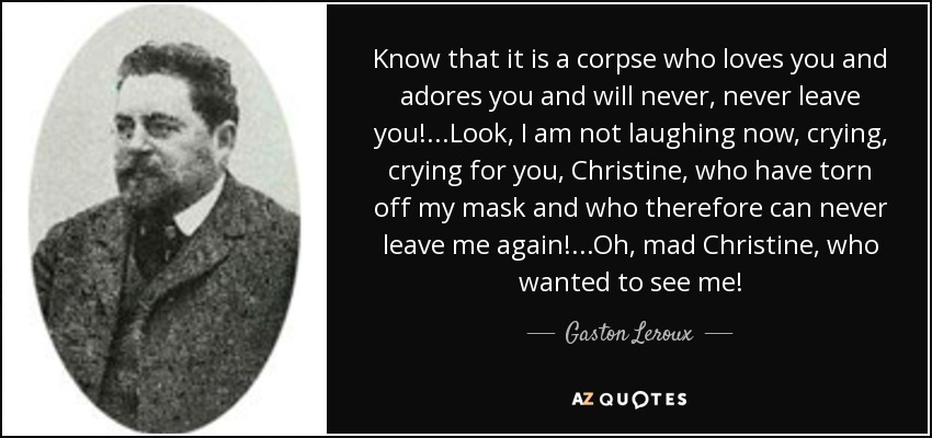 Know that it is a corpse who loves you and adores you and will never, never leave you!...Look, I am not laughing now, crying, crying for you, Christine, who have torn off my mask and who therefore can never leave me again!...Oh, mad Christine, who wanted to see me! - Gaston Leroux