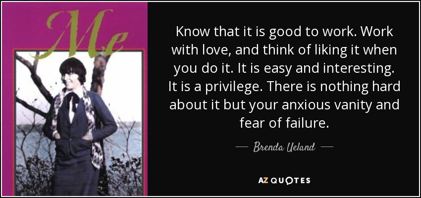 Know that it is good to work. Work with love, and think of liking it when you do it. It is easy and interesting. It is a privilege. There is nothing hard about it but your anxious vanity and fear of failure. - Brenda Ueland