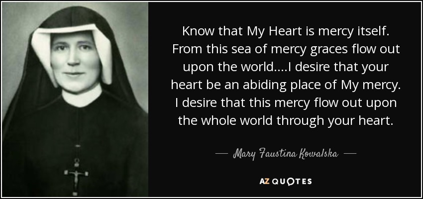 Know that My Heart is mercy itself. From this sea of mercy graces flow out upon the world....I desire that your heart be an abiding place of My mercy. I desire that this mercy flow out upon the whole world through your heart. - Mary Faustina Kowalska