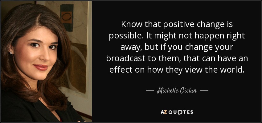 Know that positive change is possible. It might not happen right away, but if you change your broadcast to them, that can have an effect on how they view the world. - Michelle Gielan