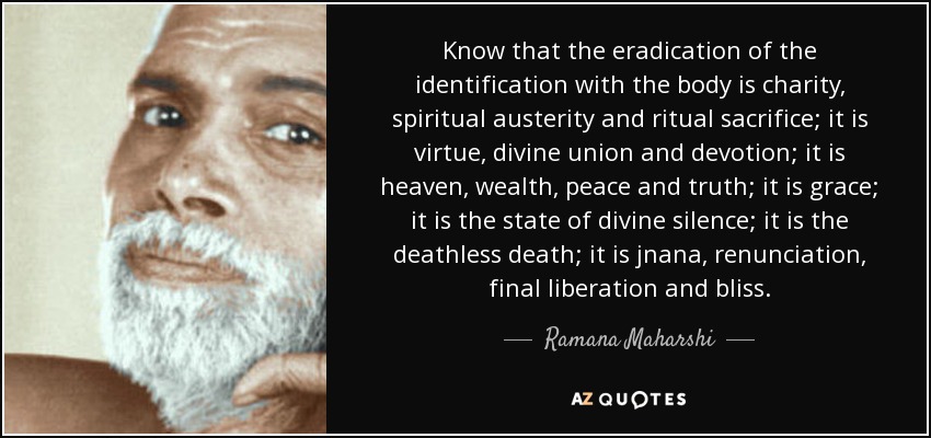 Know that the eradication of the identification with the body is charity, spiritual austerity and ritual sacrifice; it is virtue, divine union and devotion; it is heaven, wealth, peace and truth; it is grace; it is the state of divine silence; it is the deathless death; it is jnana, renunciation, final liberation and bliss. - Ramana Maharshi