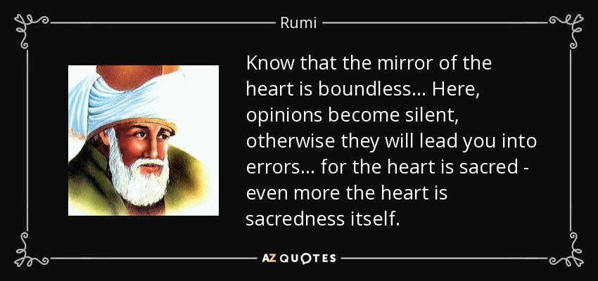 Know that the mirror of the heart is boundless. . . Here, opinions become silent, otherwise they will lead you into errors. . . for the heart is sacred - even more the heart is sacredness itself. - Rumi
