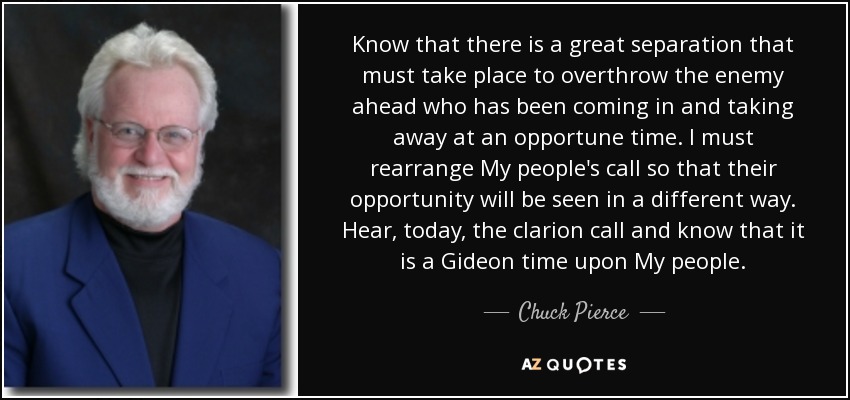 Know that there is a great separation that must take place to overthrow the enemy ahead who has been coming in and taking away at an opportune time. I must rearrange My people's call so that their opportunity will be seen in a different way. Hear, today, the clarion call and know that it is a Gideon time upon My people. - Chuck Pierce