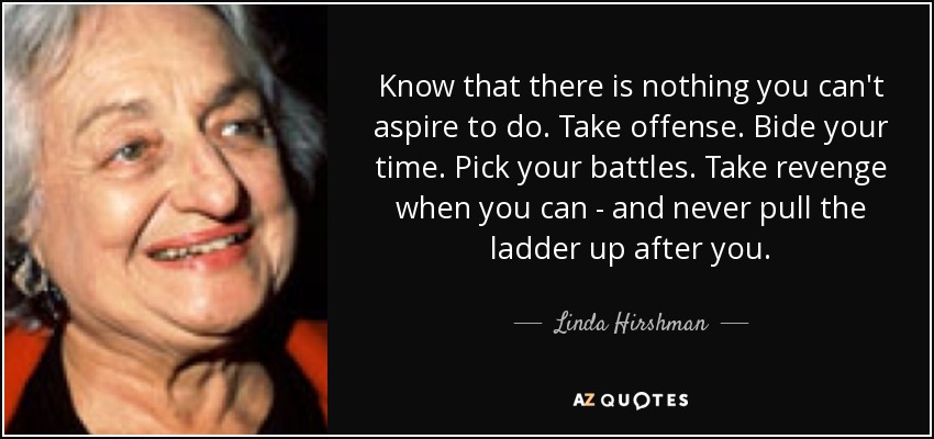 Know that there is nothing you can't aspire to do. Take offense. Bide your time. Pick your battles. Take revenge when you can - and never pull the ladder up after you. - Linda Hirshman