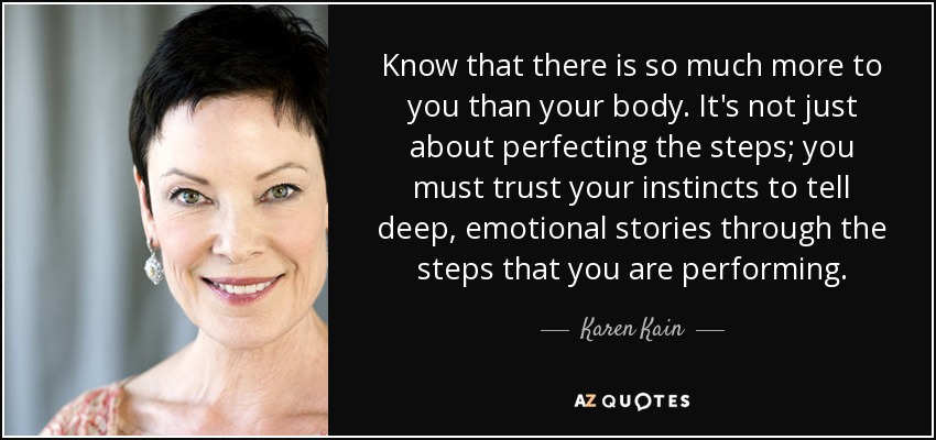 Know that there is so much more to you than your body. It's not just about perfecting the steps; you must trust your instincts to tell deep, emotional stories through the steps that you are performing. - Karen Kain
