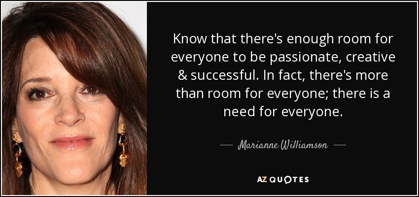 Know that there's enough room for everyone to be passionate, creative & successful. In fact, there's more than room for everyone; there is a need for everyone. - Marianne Williamson