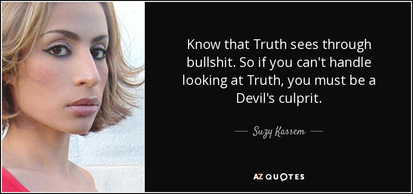 Know that Truth sees through bullshit. So if you can't handle looking at Truth, you must be a Devil's culprit. - Suzy Kassem