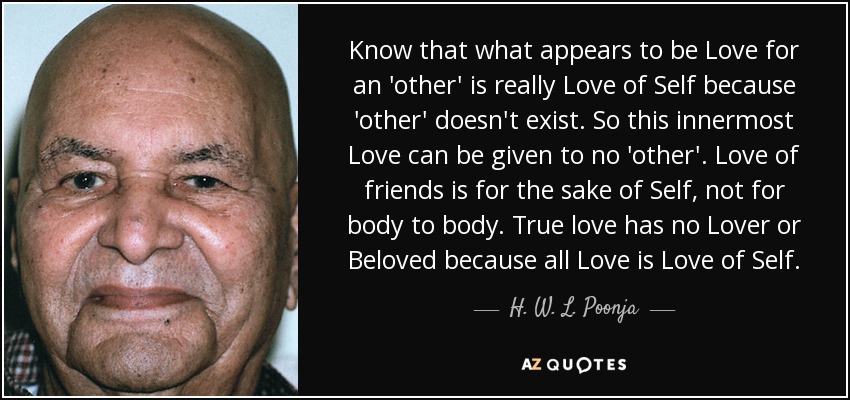 Know that what appears to be Love for an 'other' is really Love of Self because 'other' doesn't exist. So this innermost Love can be given to no 'other'. Love of friends is for the sake of Self, not for body to body. True love has no Lover or Beloved because all Love is Love of Self. - H. W. L. Poonja