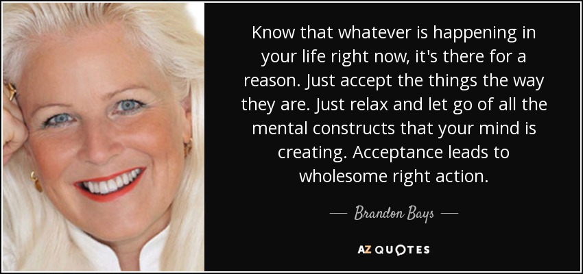 Know that whatever is happening in your life right now, it's there for a reason. Just accept the things the way they are. Just relax and let go of all the mental constructs that your mind is creating. Acceptance leads to wholesome right action. - Brandon Bays