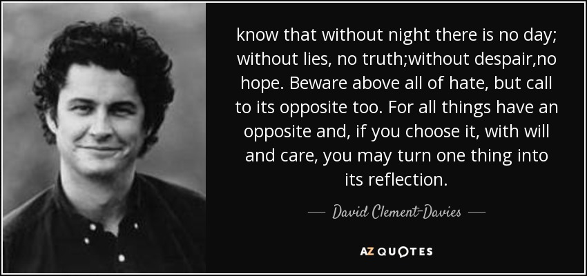 know that without night there is no day; without lies, no truth;without despair,no hope. Beware above all of hate, but call to its opposite too. For all things have an opposite and, if you choose it, with will and care, you may turn one thing into its reflection. - David Clement-Davies
