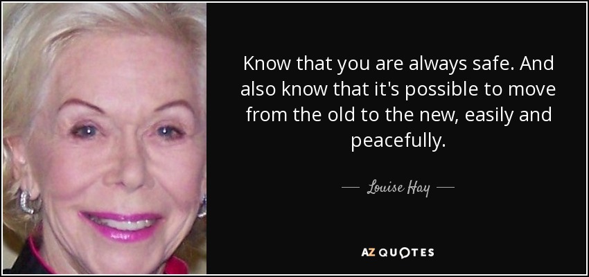 Know that you are always safe. And also know that it's possible to move from the old to the new, easily and peacefully. - Louise Hay