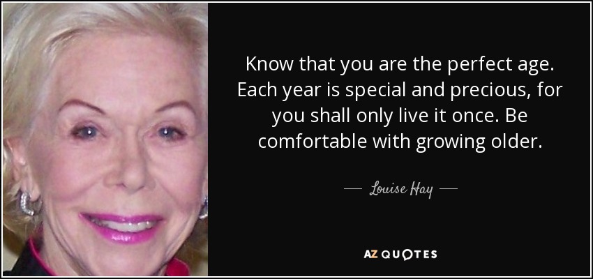Know that you are the perfect age. Each year is special and precious, for you shall only live it once. Be comfortable with growing older. - Louise Hay