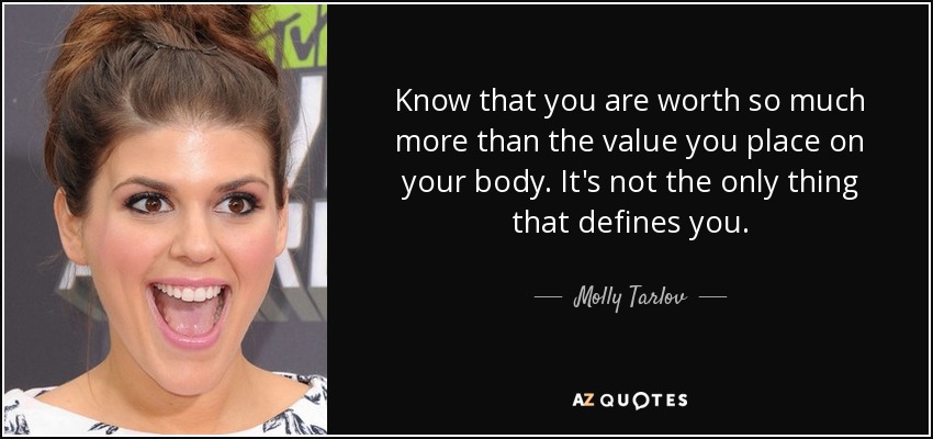 Know that you are worth so much more than the value you place on your body. It's not the only thing that defines you. - Molly Tarlov