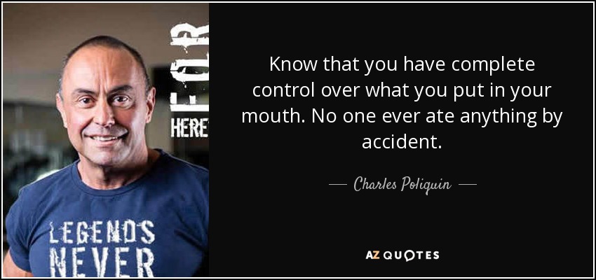 Know that you have complete control over what you put in your mouth. No one ever ate anything by accident. - Charles Poliquin