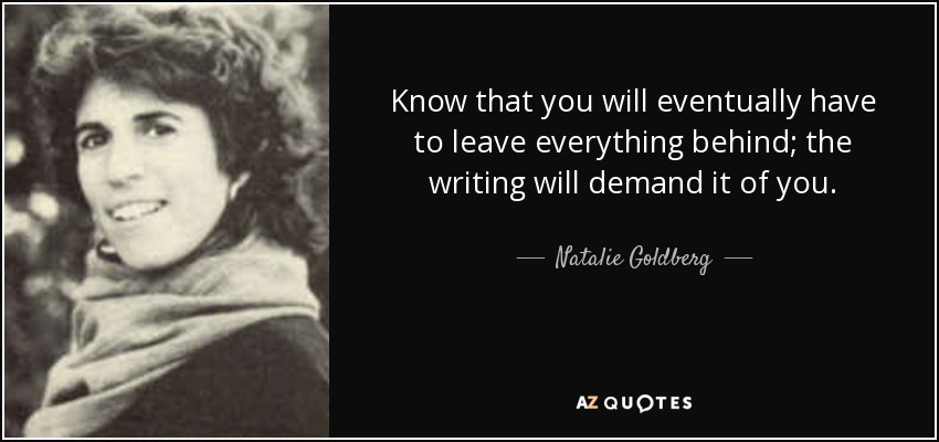 Know that you will eventually have to leave everything behind; the writing will demand it of you. - Natalie Goldberg