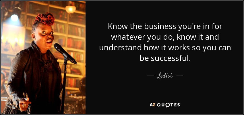 Know the business you're in for whatever you do, know it and understand how it works so you can be successful. - Ledisi
