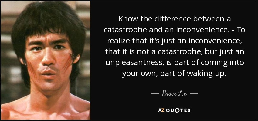 Know the difference between a catastrophe and an inconvenience. - To realize that it's just an inconvenience, that it is not a catastrophe, but just an unpleasantness, is part of coming into your own, part of waking up. - Bruce Lee