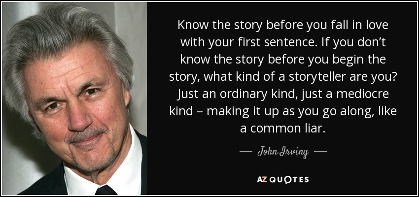 Know the story before you fall in love with your first sentence. If you don’t know the story before you begin the story, what kind of a storyteller are you? Just an ordinary kind, just a mediocre kind – making it up as you go along, like a common liar. - John Irving