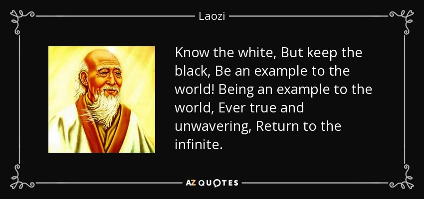 Know the white, But keep the black, Be an example to the world! Being an example to the world, Ever true and unwavering, Return to the infinite. - Laozi
