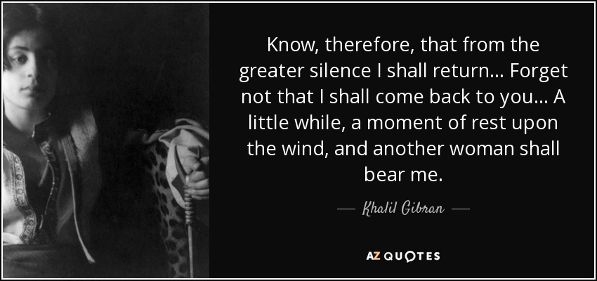 Know, therefore, that from the greater silence I shall return... Forget not that I shall come back to you... A little while, a moment of rest upon the wind, and another woman shall bear me. - Khalil Gibran
