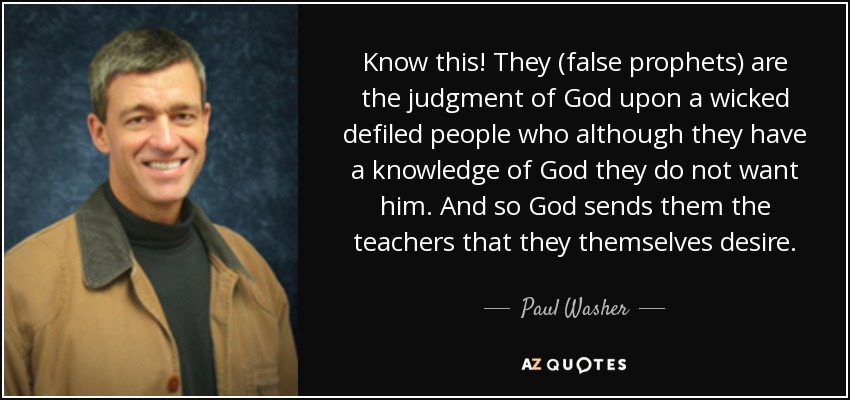 Know this! They (false prophets) are the judgment of God upon a wicked defiled people who although they have a knowledge of God they do not want him. And so God sends them the teachers that they themselves desire. - Paul Washer