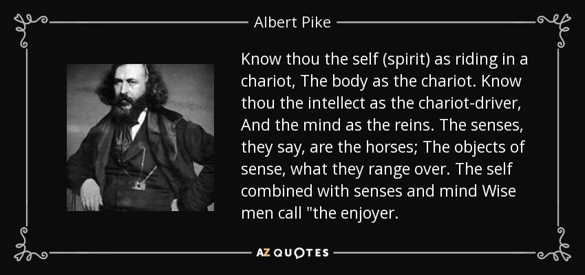 Know thou the self (spirit) as riding in a chariot, The body as the chariot. Know thou the intellect as the chariot-driver, And the mind as the reins. The senses, they say, are the horses; The objects of sense, what they range over. The self combined with senses and mind Wise men call 