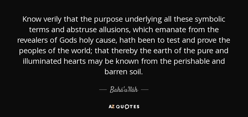 Know verily that the purpose underlying all these symbolic terms and abstruse allusions, which emanate from the revealers of Gods holy cause, hath been to test and prove the peoples of the world; that thereby the earth of the pure and illuminated hearts may be known from the perishable and barren soil. - Bahá'u'lláh