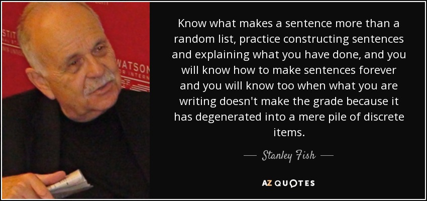 Know what makes a sentence more than a random list, practice constructing sentences and explaining what you have done, and you will know how to make sentences forever and you will know too when what you are writing doesn't make the grade because it has degenerated into a mere pile of discrete items. - Stanley Fish