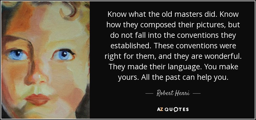Know what the old masters did. Know how they composed their pictures, but do not fall into the conventions they established. These conventions were right for them, and they are wonderful. They made their language. You make yours. All the past can help you. - Robert Henri