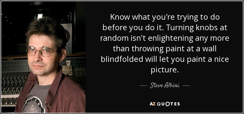 Know what you're trying to do before you do it. Turning knobs at random isn't enlightening any more than throwing paint at a wall blindfolded will let you paint a nice picture. - Steve Albini