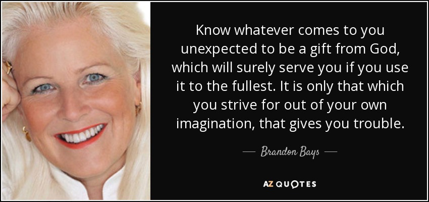 Know whatever comes to you unexpected to be a gift from God, which will surely serve you if you use it to the fullest. It is only that which you strive for out of your own imagination, that gives you trouble. - Brandon Bays