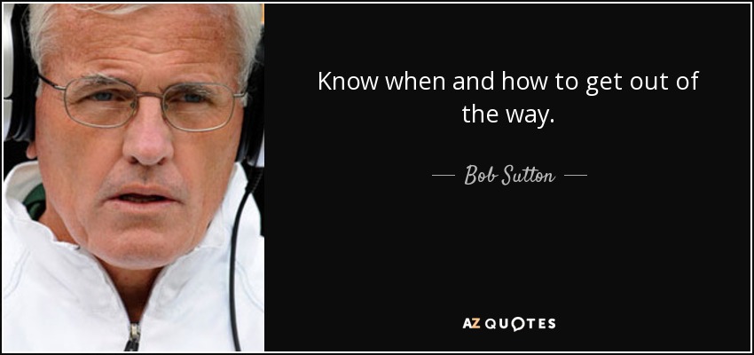 Know when and how to get out of the way. - Bob Sutton