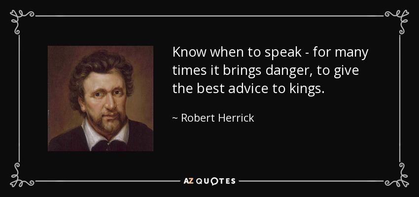 Know when to speak - for many times it brings danger, to give the best advice to kings. - Robert Herrick