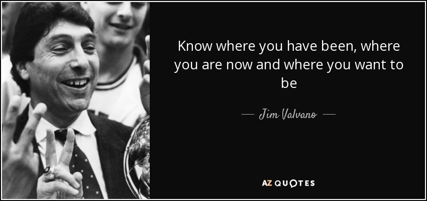 Know where you have been, where you are now and where you want to be - Jim Valvano