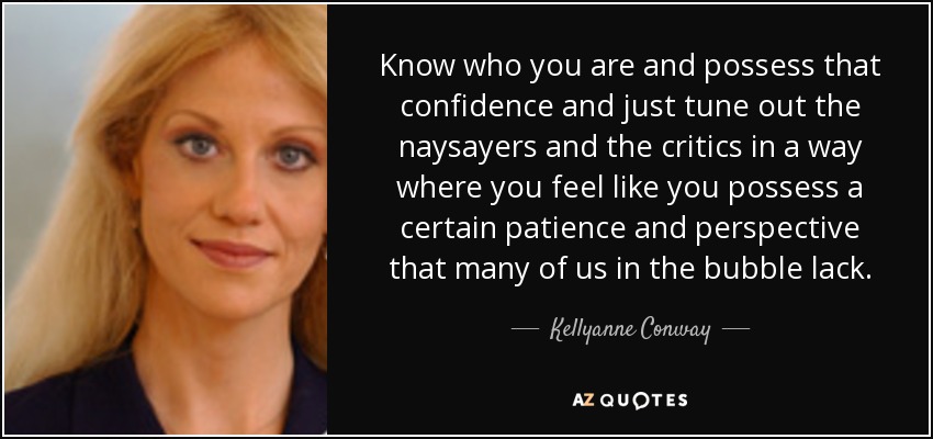 Know who you are and possess that confidence and just tune out the naysayers and the critics in a way where you feel like you possess a certain patience and perspective that many of us in the bubble lack. - Kellyanne Conway
