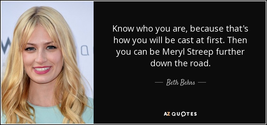 Know who you are, because that's how you will be cast at first. Then you can be Meryl Streep further down the road. - Beth Behrs